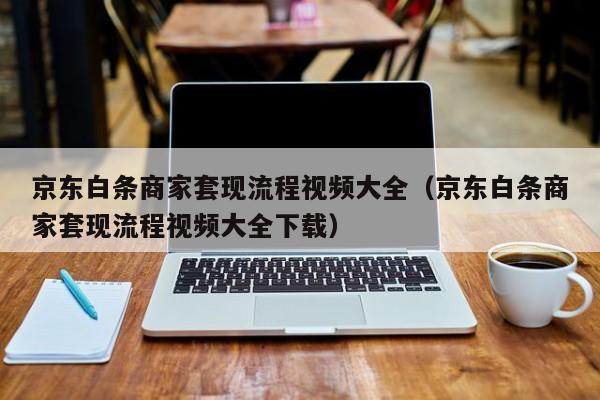 京东白条商家套现流程视频大全（京东白条商家套现流程视频大全下载）